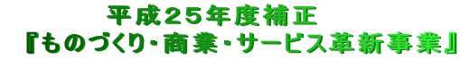 　　　　　平成２５年度補正 　『ものづくり・商業・サービス革新事業』 