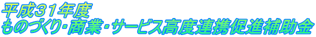 平成３１年度 『ものづくり・商業・サービス高度連携促進補助金』